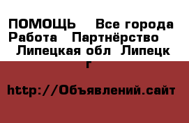 ПОМОЩЬ  - Все города Работа » Партнёрство   . Липецкая обл.,Липецк г.